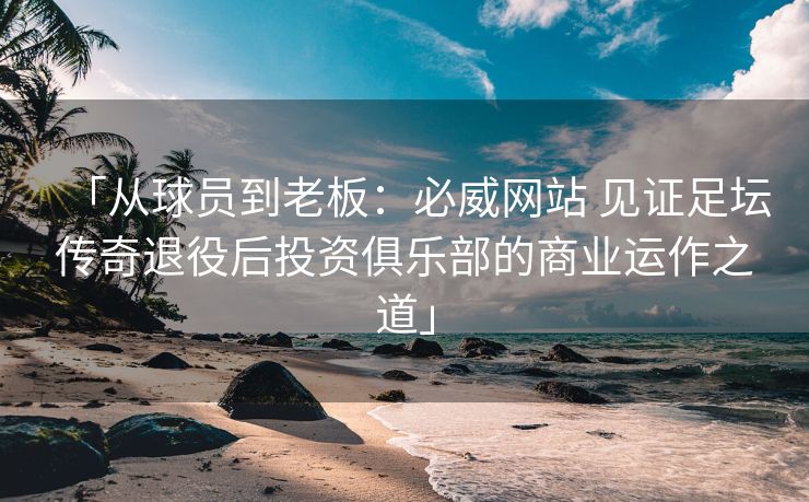 「从球员到老板：必威网站 见证足坛传奇退役后投资俱乐部的商业运作之道」