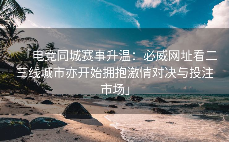 「电竞同城赛事升温：必威网址看二三线城市亦开始拥抱激情对决与投注市场」