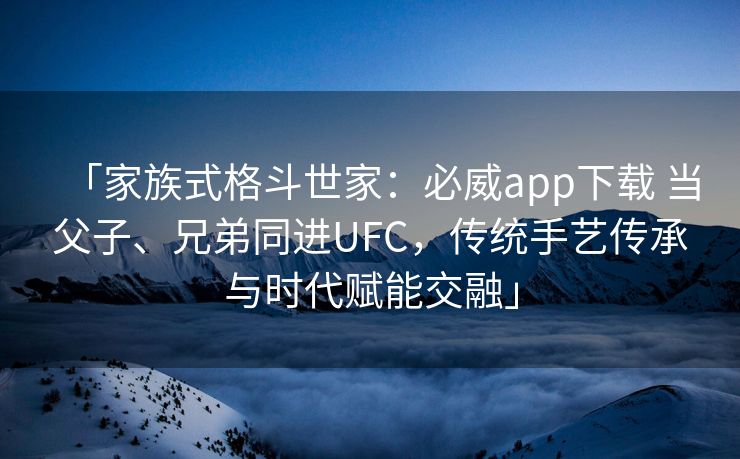 「家族式格斗世家：必威app下载 当父子、兄弟同进UFC，传统手艺传承与时代赋能交融」