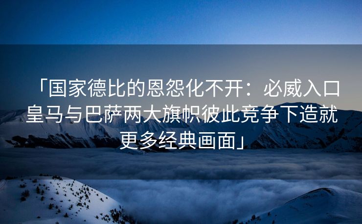 「国家德比的恩怨化不开：必威入口 皇马与巴萨两大旗帜彼此竞争下造就更多经典画面」