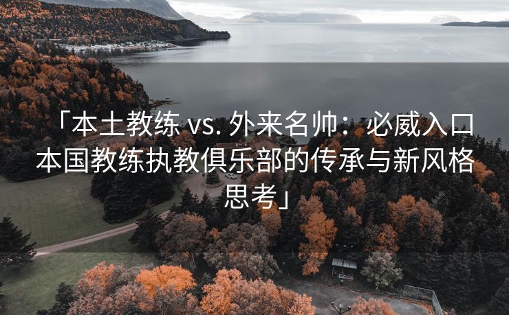 「本土教练 vs. 外来名帅：必威入口 本国教练执教俱乐部的传承与新风格思考」