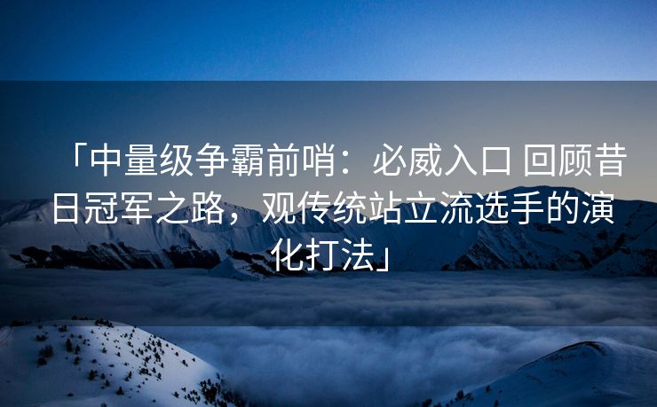 「中量级争霸前哨：必威入口 回顾昔日冠军之路，观传统站立流选手的演化打法」