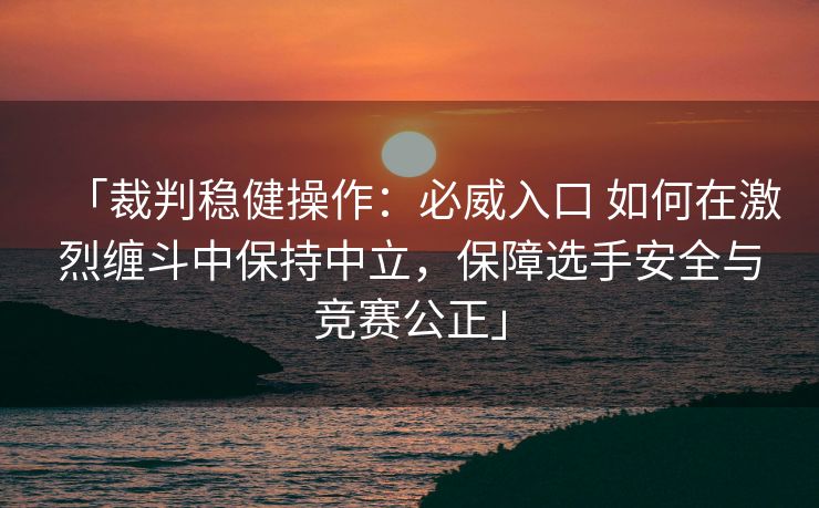 「裁判稳健操作：必威入口 如何在激烈缠斗中保持中立，保障选手安全与竞赛公正」