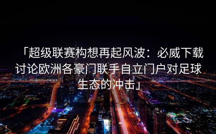 「超级联赛构想再起风波：必威下载 讨论欧洲各豪门联手自立门户对足球生态的冲击」