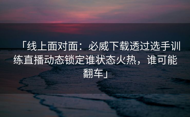 「线上面对面：必威下载透过选手训练直播动态锁定谁状态火热，谁可能翻车」