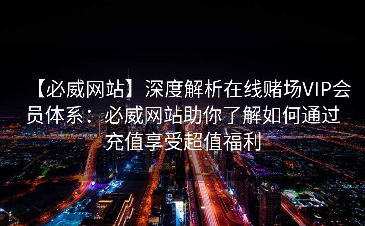 【必威网站】深度解析在线赌场VIP会员体系：必威网站助你了解如何通过充值享受超值福利