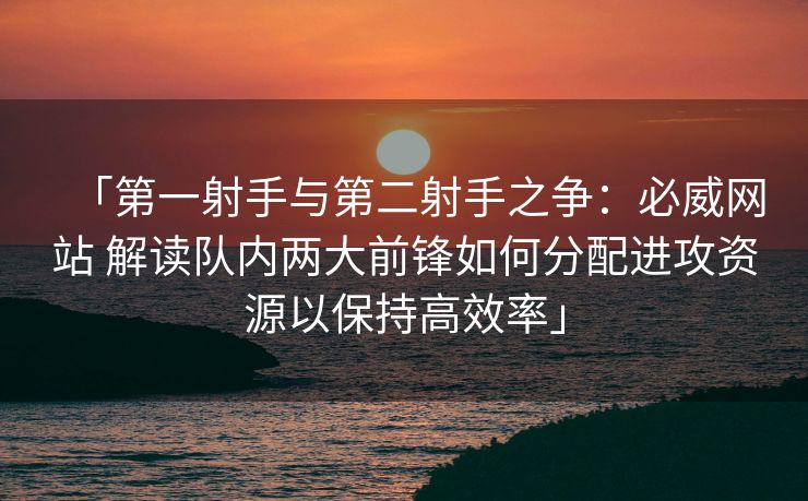 「第一射手与第二射手之争：必威网站 解读队内两大前锋如何分配进攻资源以保持高效率」