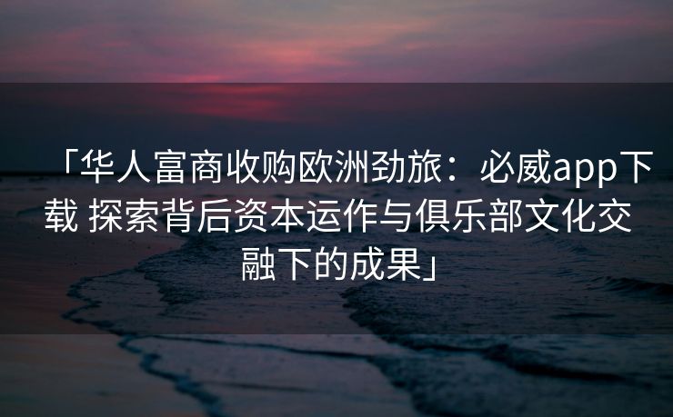 「华人富商收购欧洲劲旅：必威app下载 探索背后资本运作与俱乐部文化交融下的成果」