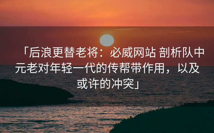 「后浪更替老将：必威网站 剖析队中元老对年轻一代的传帮带作用，以及或许的冲突」