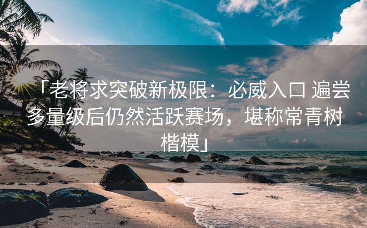 「老将求突破新极限：必威入口 遍尝多量级后仍然活跃赛场，堪称常青树楷模」