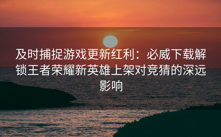 及时捕捉游戏更新红利：必威下载解锁王者荣耀新英雄上架对竞猜的深远影响