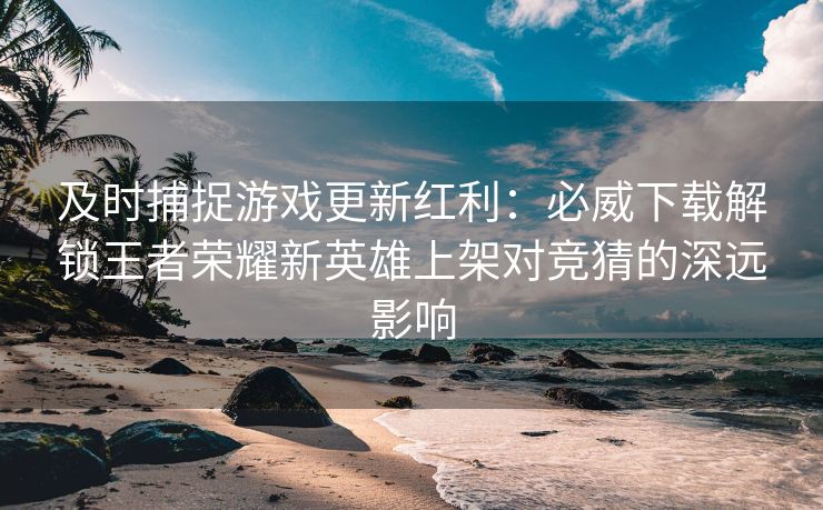 及时捕捉游戏更新红利：必威下载解锁王者荣耀新英雄上架对竞猜的深远影响