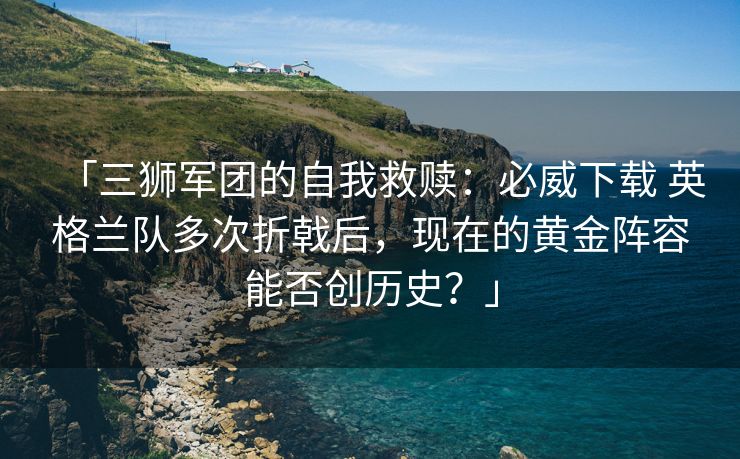 「三狮军团的自我救赎：必威下载 英格兰队多次折戟后，现在的黄金阵容能否创历史？」