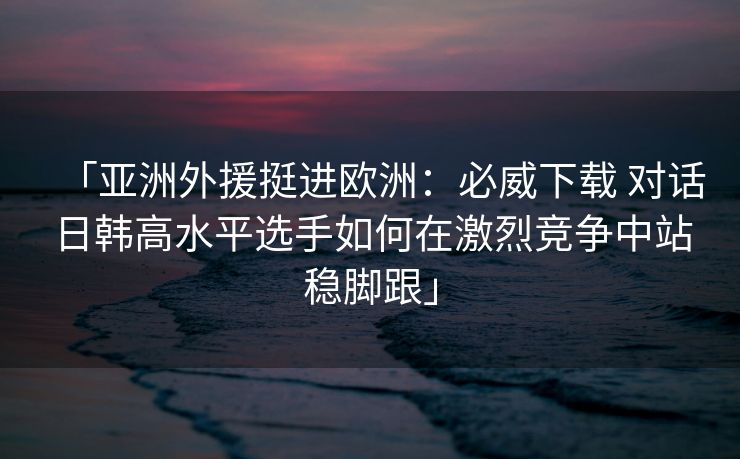 「亚洲外援挺进欧洲：必威下载 对话日韩高水平选手如何在激烈竞争中站稳脚跟」