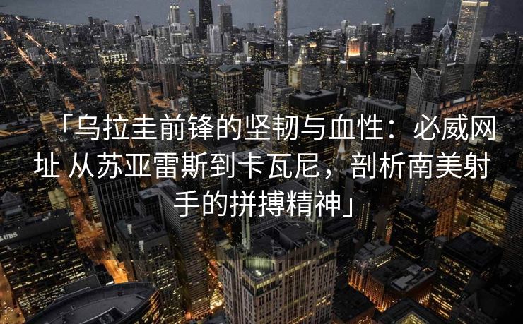 「乌拉圭前锋的坚韧与血性：必威网址 从苏亚雷斯到卡瓦尼，剖析南美射手的拼搏精神」