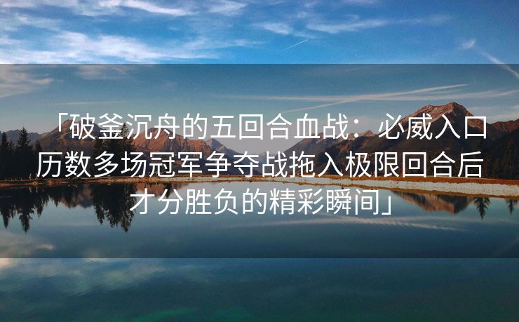 「破釜沉舟的五回合血战：必威入口 历数多场冠军争夺战拖入极限回合后才分胜负的精彩瞬间」