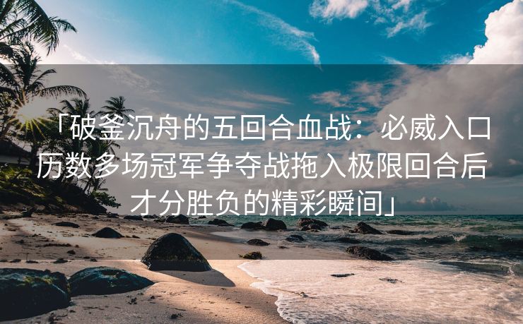 「破釜沉舟的五回合血战：必威入口 历数多场冠军争夺战拖入极限回合后才分胜负的精彩瞬间」