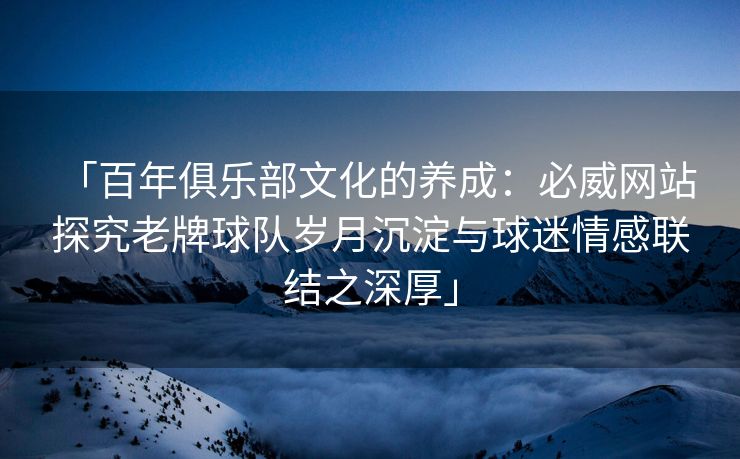 「百年俱乐部文化的养成：必威网站 探究老牌球队岁月沉淀与球迷情感联结之深厚」